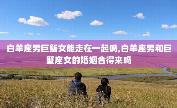 白羊座男巨蟹女能走在一起吗,白羊座男和巨蟹座女的婚姻合得来吗