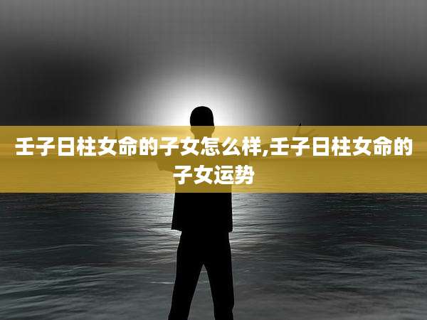 壬子日柱女命的子女怎么样,壬子日柱女命的子女运势
