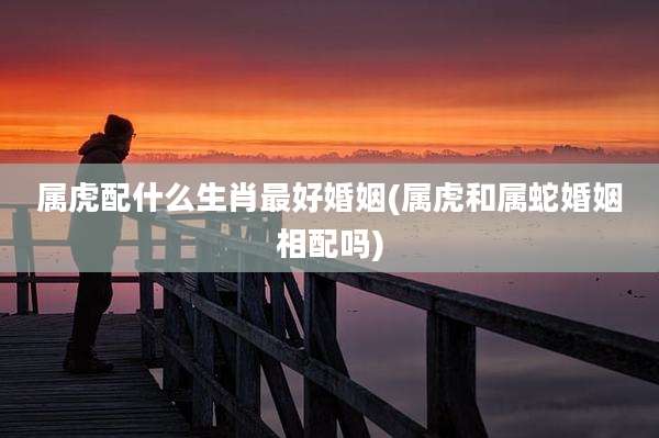 属虎配什么生肖最好婚姻(属虎和属蛇婚姻相配吗)