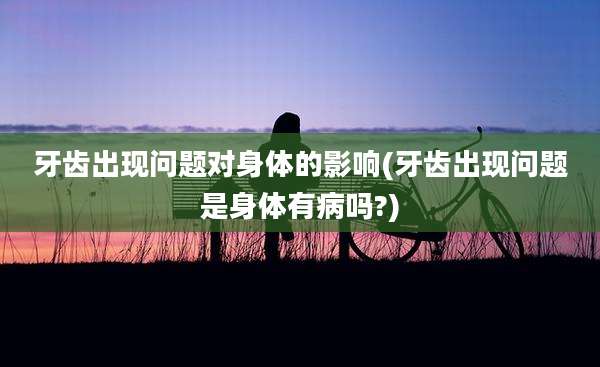 牙齿出现问题对身体的影响(牙齿出现问题是身体有病吗?)