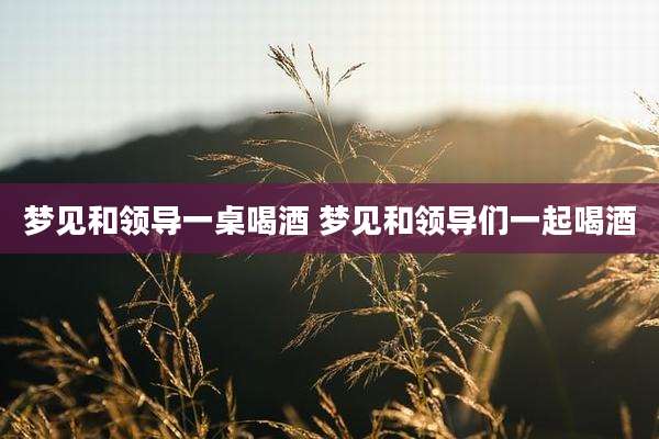 梦见和领导一桌喝酒 梦见和领导们一起喝酒