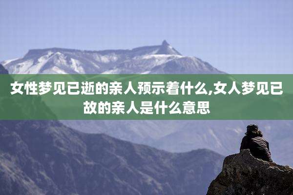 女性梦见已逝的亲人预示着什么,女人梦见已故的亲人是什么意思