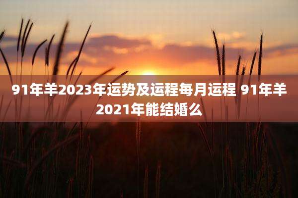 91年羊2023年运势及运程每月运程 91年羊2021年能结婚么