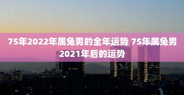 75年2022年属兔男的全年运势 75年属兔男2021年后的运势