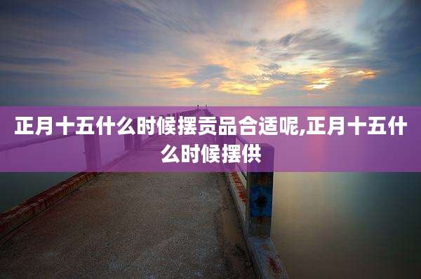 正月十五什么时候摆贡品合适呢,正月十五什么时候摆供