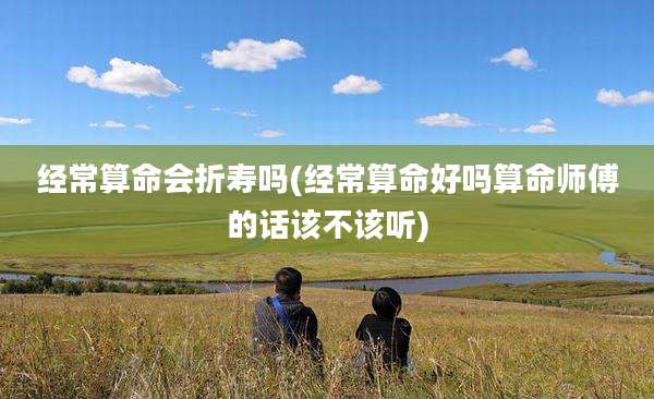 经常算命会折寿吗(经常算命好吗算命师傅的话该不该听)
