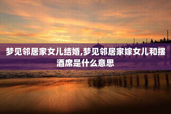 梦见邻居家女儿结婚,梦见邻居家嫁女儿和摆酒席是什么意思