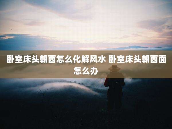 卧室床头朝西怎么化解风水 卧室床头朝西面怎么办