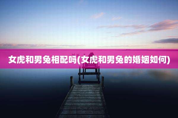 女虎和男兔相配吗(女虎和男兔的婚姻如何)