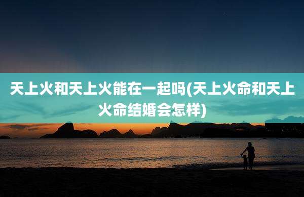 天上火和天上火能在一起吗(天上火命和天上火命结婚会怎样)