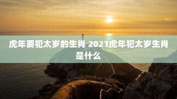 虎年要犯太岁的生肖 2021虎年犯太岁生肖是什么
