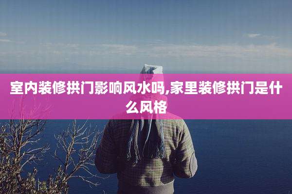 室内装修拱门影响风水吗,家里装修拱门是什么风格