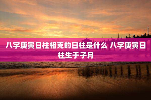八字庚寅日柱相克的日柱是什么 八字庚寅日柱生于子月