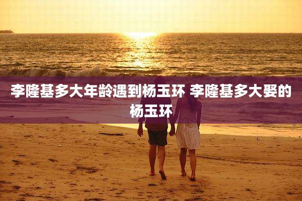 李隆基多大年龄遇到杨玉环 李隆基多大娶的杨玉环