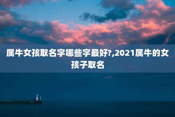 属牛女孩取名字哪些字最好?,2021属牛的女孩子取名