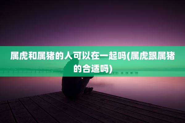 属虎和属猪的人可以在一起吗(属虎跟属猪的合适吗)