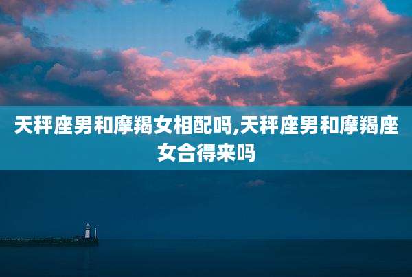 天秤座男和摩羯女相配吗,天秤座男和摩羯座女合得来吗