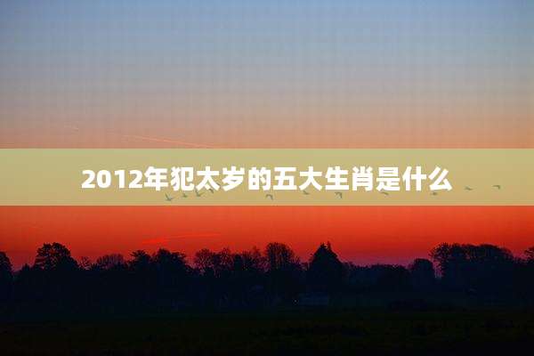 2012年犯太岁的五大生肖是什么