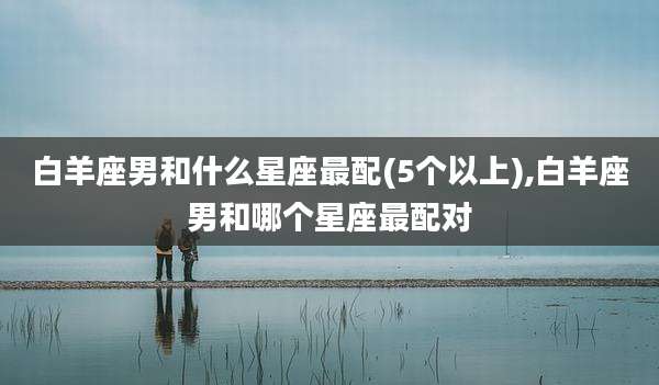 白羊座男和什么星座最配(5个以上),白羊座男和哪个星座最配对