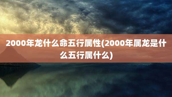 2000年龙什么命五行属性(2000年属龙是什么五行属什么)