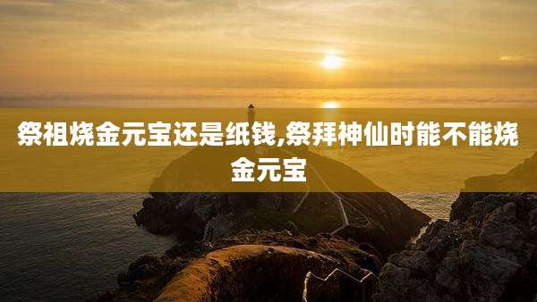 祭祖烧金元宝还是纸钱,祭拜神仙时能不能烧金元宝