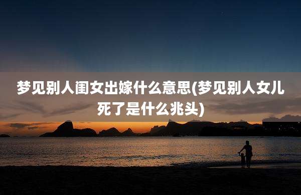 梦见别人闺女出嫁什么意思(梦见别人女儿死了是什么兆头)