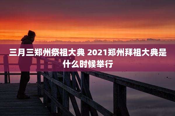 三月三郑州祭祖大典 2021郑州拜祖大典是什么时候举行