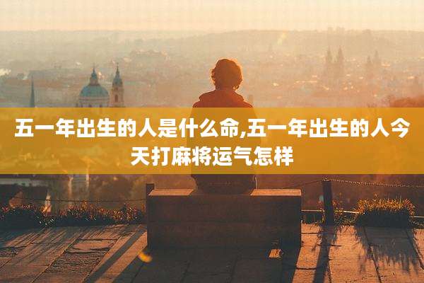 五一年出生的人是什么命,五一年出生的人今天打麻将运气怎样