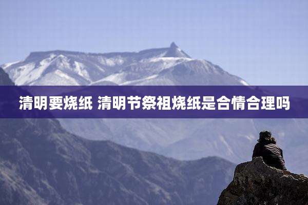 清明要烧纸 清明节祭祖烧纸是合情合理吗
