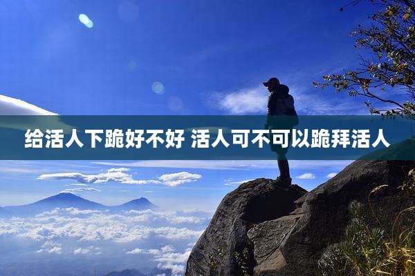 给活人下跪好不好 活人可不可以跪拜活人