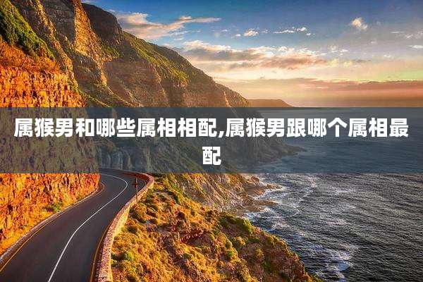 属猴男和哪些属相相配,属猴男跟哪个属相最配