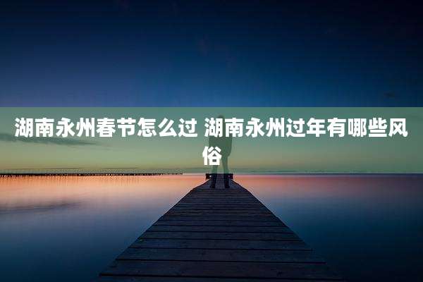 湖南永州春节怎么过 湖南永州过年有哪些风俗