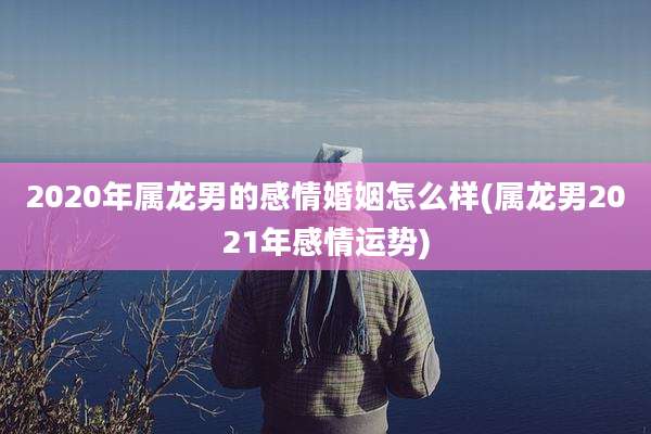 2020年属龙男的感情婚姻怎么样(属龙男2021年感情运势)