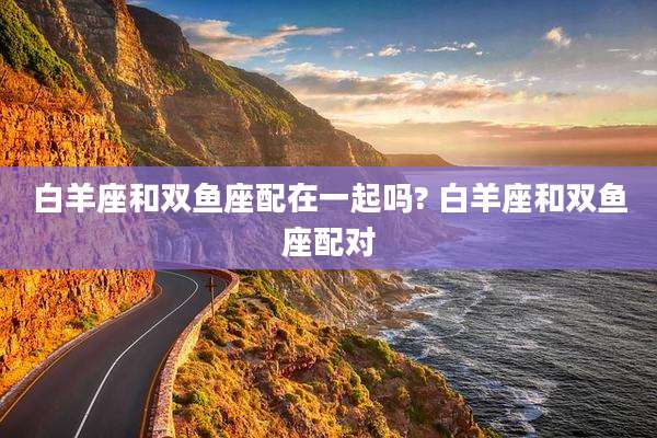 白羊座和双鱼座配在一起吗? 白羊座和双鱼座配对