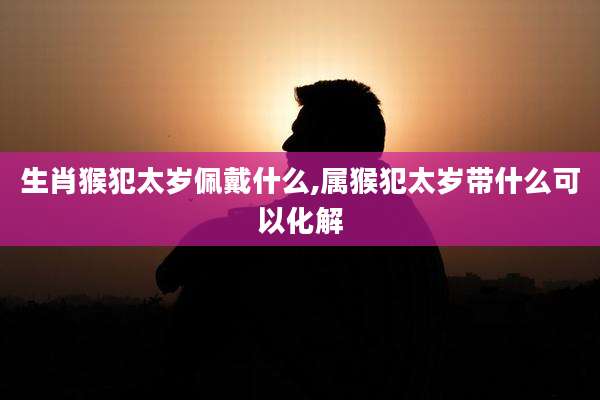 生肖猴犯太岁佩戴什么,属猴犯太岁带什么可以化解