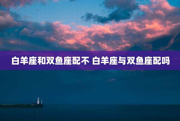 白羊座和双鱼座配不 白羊座与双鱼座配吗