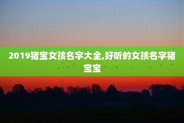 2019猪宝女孩名字大全,好听的女孩名字猪宝宝