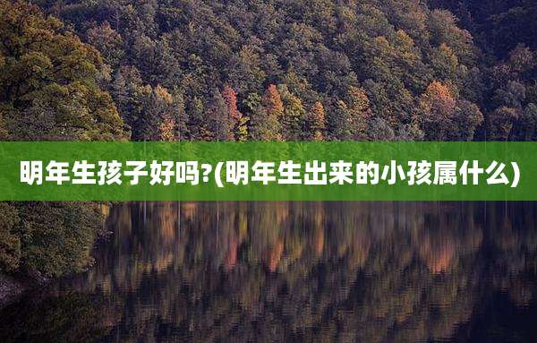 明年生孩子好吗?(明年生出来的小孩属什么)