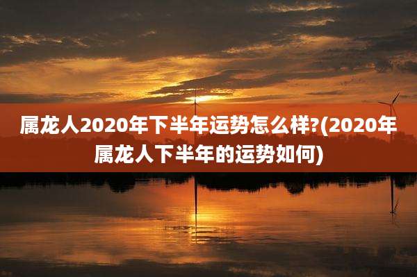 属龙人2020年下半年运势怎么样?(2020年属龙人下半年的运势如何)
