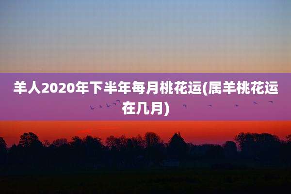 羊人2020年下半年每月桃花运(属羊桃花运在几月)