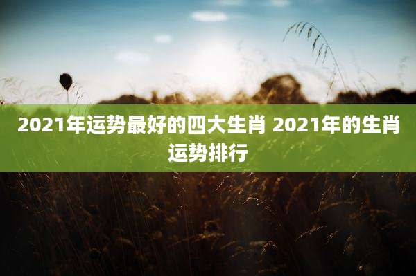 2021年运势最好的四大生肖 2021年的生肖运势排行