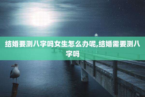 结婚要测八字吗女生怎么办呢,结婚需要测八字吗
