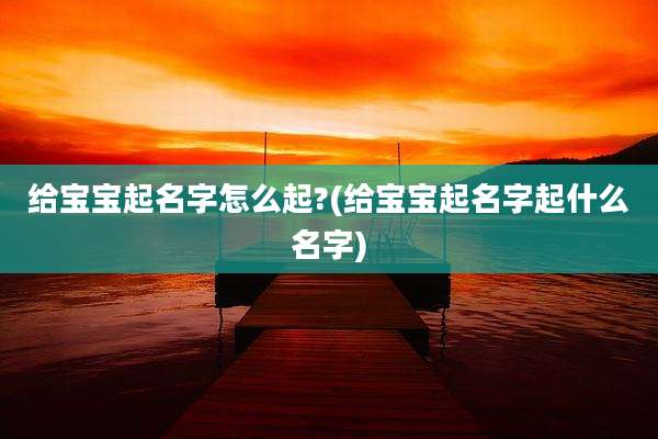 给宝宝起名字怎么起?(给宝宝起名字起什么名字)