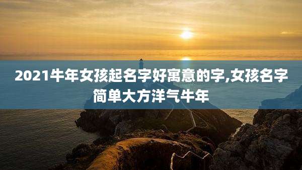 2021牛年女孩起名字好寓意的字,女孩名字简单大方洋气牛年