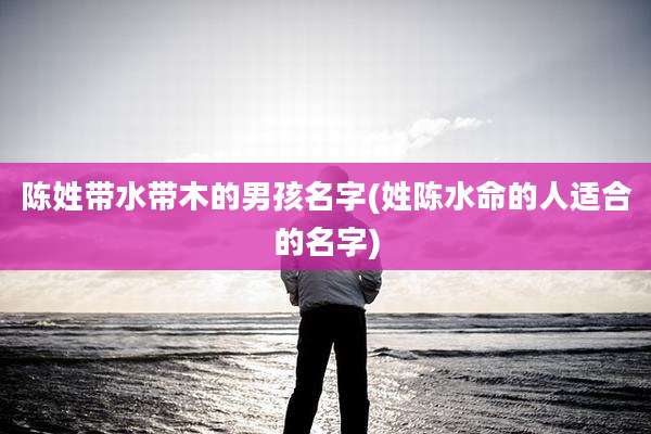 陈姓带水带木的男孩名字(姓陈水命的人适合的名字)