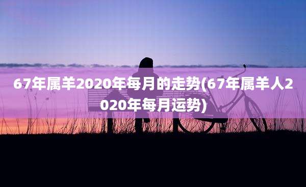 67年属羊2020年每月的走势(67年属羊人2020年每月运势)