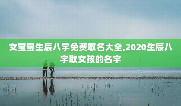 女宝宝生辰八字免费取名大全,2020生辰八字取女孩的名字