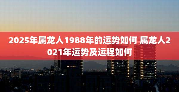 2025年属龙人1988年的运势如何 属龙人2021年运势及运程如何
