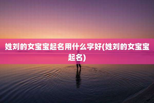 姓刘的女宝宝起名用什么字好(姓刘的女宝宝起名)