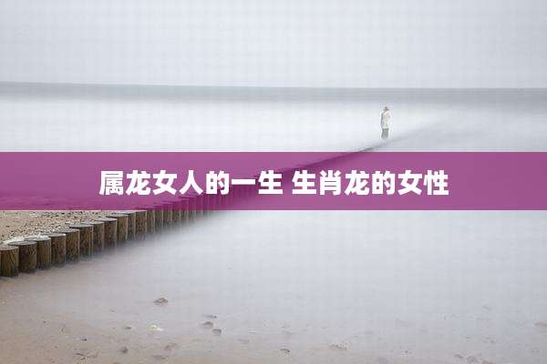 属龙女人的一生 生肖龙的女性